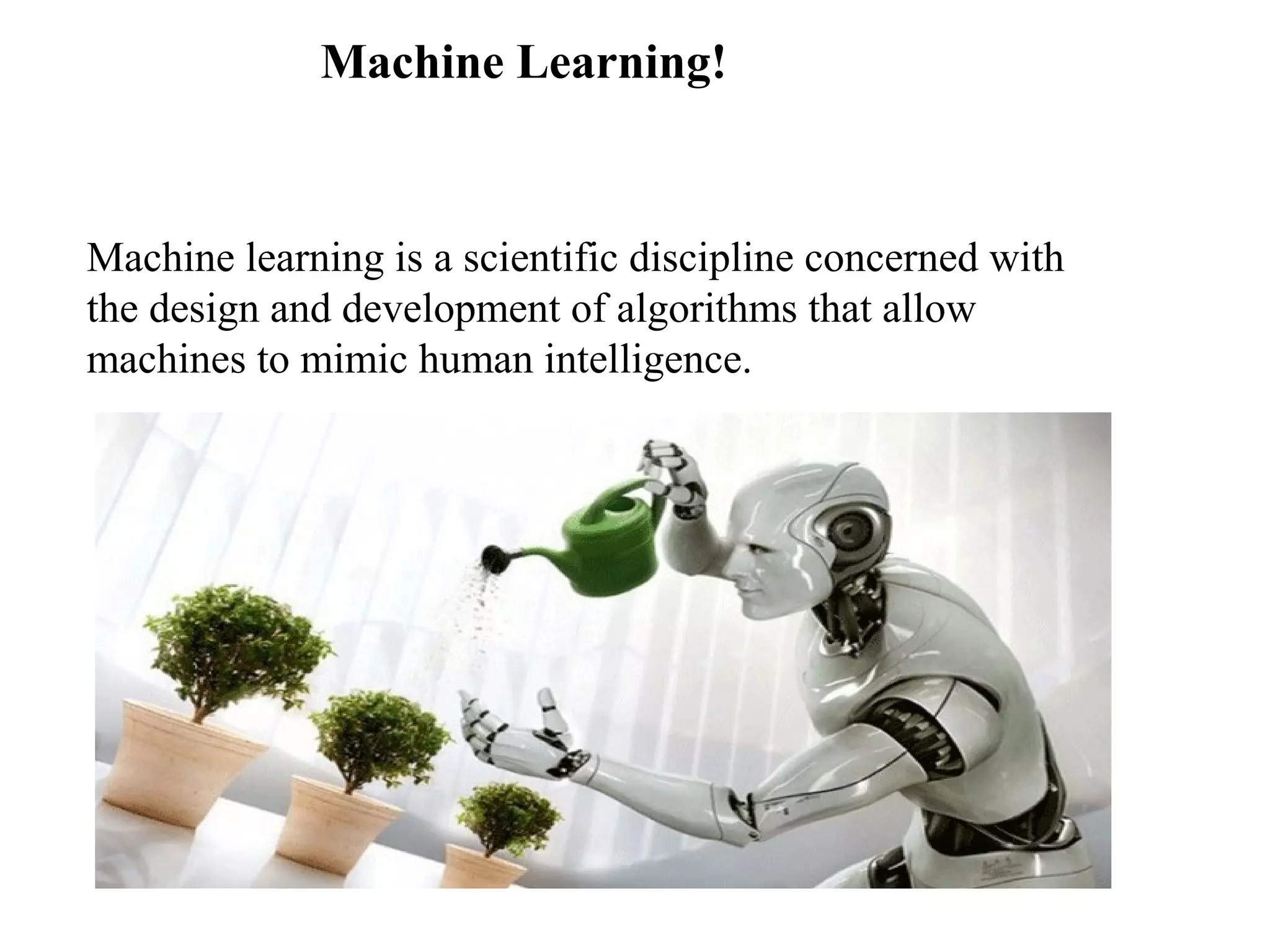 Machine Learning! 
Machine learning is a scientific discipline concerned with 
the design and development of algorithms that allow 
machines to mimic human intelligence. 
 
