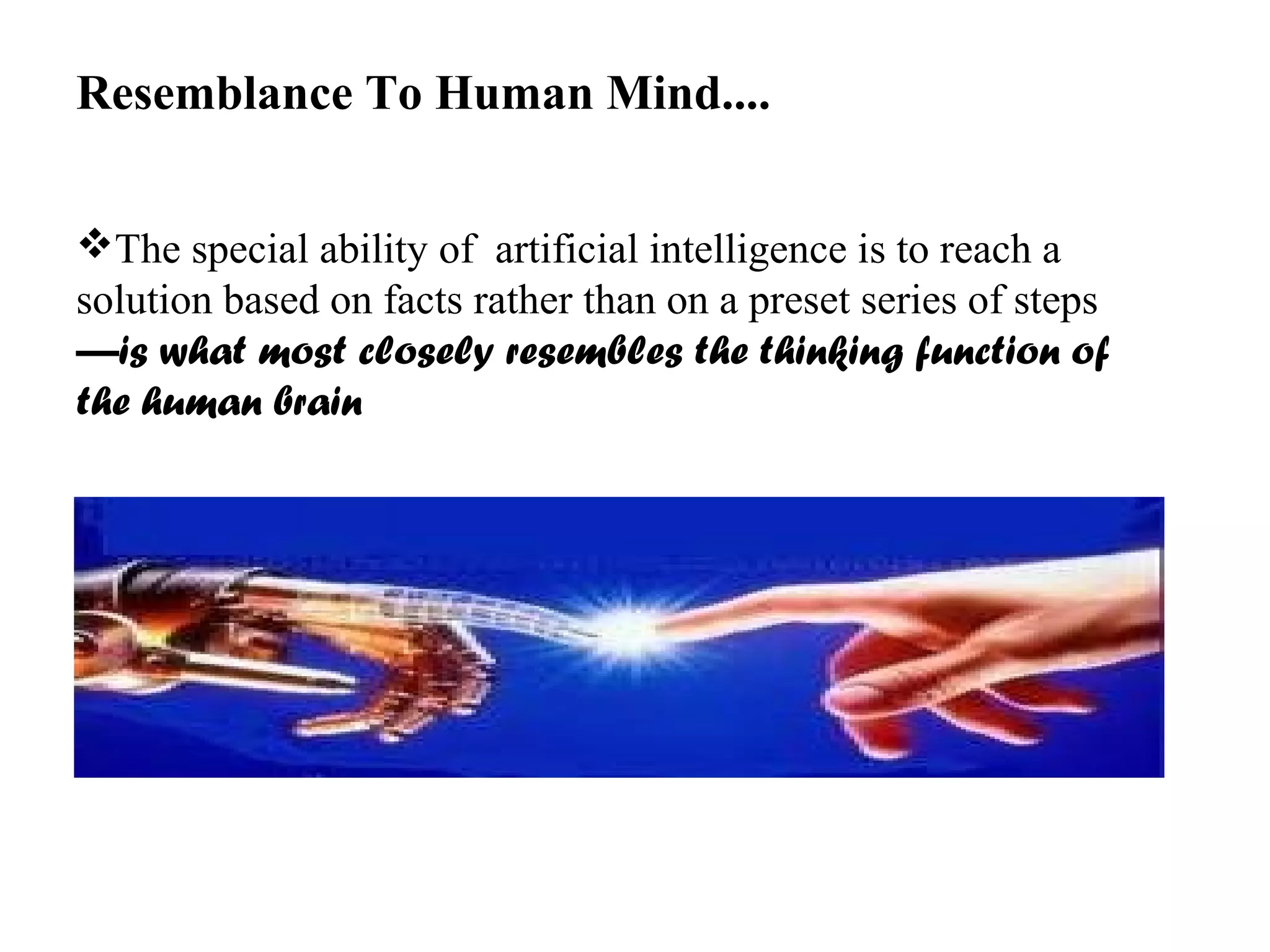 Resemblance To Human Mind.... 
The special ability of artificial intelligence is to reach a 
solution based on facts rather than on a preset series of steps 
—is what most closely resembles the thinking function of 
the human brain 
 