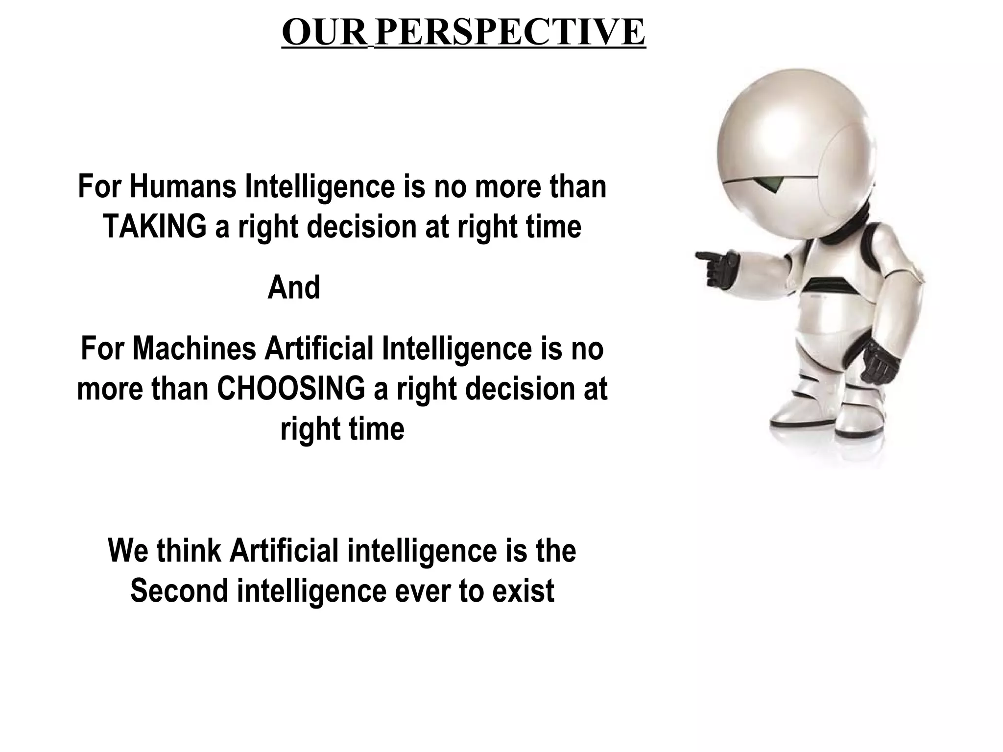 OUR PERSPECTIVE 
For Humans Intelligence is no more than 
TAKING a right decision at right time 
And 
For Machines Artificial Intelligence is no 
more than CHOOSING a right decision at 
right time 
We think Artificial intelligence is the 
Second intelligence ever to exist 
 