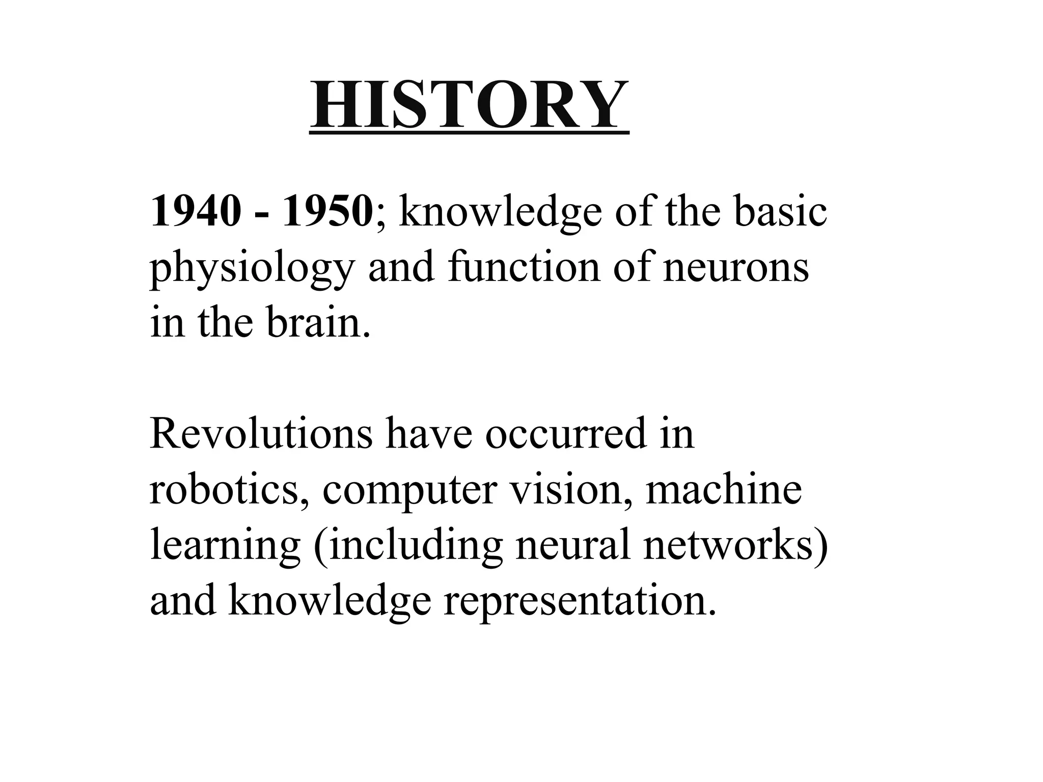 HISTORY 
1940 - 1950; knowledge of the basic 
physiology and function of neurons 
in the brain. 
Revolutions have occurred in 
robotics, computer vision, machine 
learning (including neural networks) 
and knowledge representation. 
 