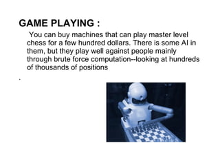 GAME PLAYING : 
You can buy machines that can play master level 
chess for a few hundred dollars. There is some AI in 
them, but they play well against people mainly 
through brute force computation--looking at hundreds 
of thousands of positions 
. 
 