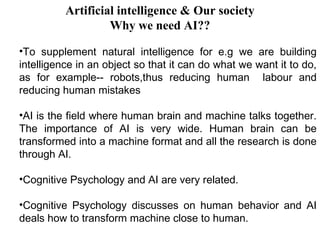 Artificial intelligence & Our society 
Why we need AI?? 
•To supplement natural intelligence for e.g we are building 
intelligence in an object so that it can do what we want it to do, 
as for example-- robots,thus reducing human labour and 
reducing human mistakes 
•AI is the field where human brain and machine talks together. 
The importance of AI is very wide. Human brain can be 
transformed into a machine format and all the research is done 
through AI. 
•Cognitive Psychology and AI are very related. 
•Cognitive Psychology discusses on human behavior and AI 
deals how to transform machine close to human. 
 
