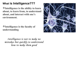 What is Intelligence??? 
Intelligence is the ability to learn 
about, to learn from, to understand 
about, and interact with one’s 
environment. 
Intelligence is the faculty of 
understanding 
Intelligence is not to make no 
mistakes but quickly to understand 
how to make them good 
 