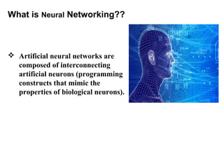 What is Neural Networking?? 
 Artificial neural networks are 
composed of interconnecting 
artificial neurons (programming 
constructs that mimic the 
properties of biological neurons). 
 