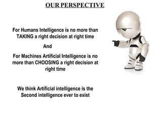 OUR PERSPECTIVE 
For Humans Intelligence is no more than 
TAKING a right decision at right time 
And 
For Machines Artific...