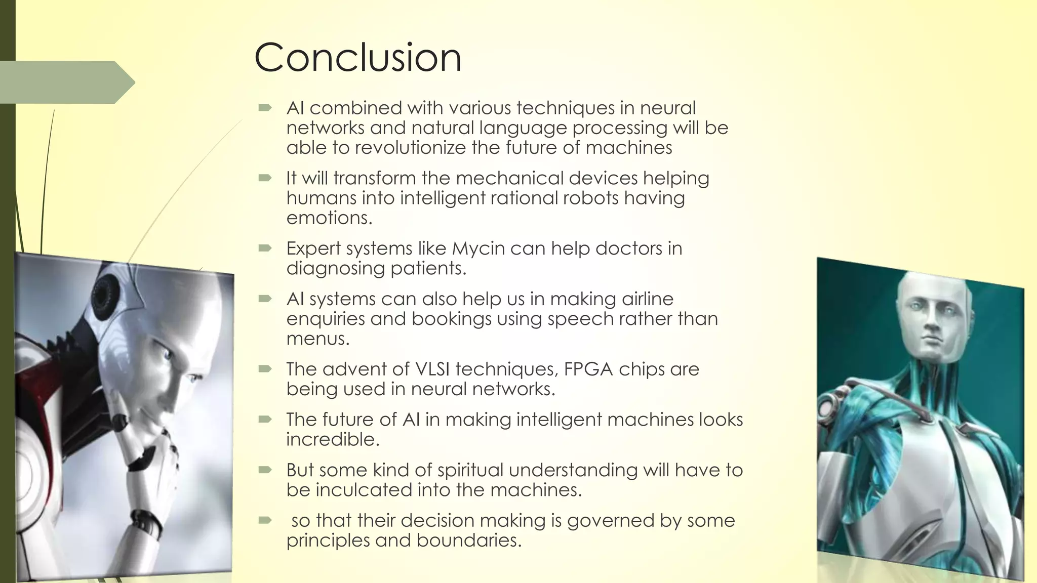 Conclusion
 AI combined with various techniques in neural
networks and natural language processing will be
able to revolutionize the future of machines
 It will transform the mechanical devices helping
humans into intelligent rational robots having
emotions.
 Expert systems like Mycin can help doctors in
diagnosing patients.
 AI systems can also help us in making airline
enquiries and bookings using speech rather than
menus.
 The advent of VLSI techniques, FPGA chips are
being used in neural networks.
 The future of AI in making intelligent machines looks
incredible.
 But some kind of spiritual understanding will have to
be inculcated into the machines.
 so that their decision making is governed by some
principles and boundaries.
 