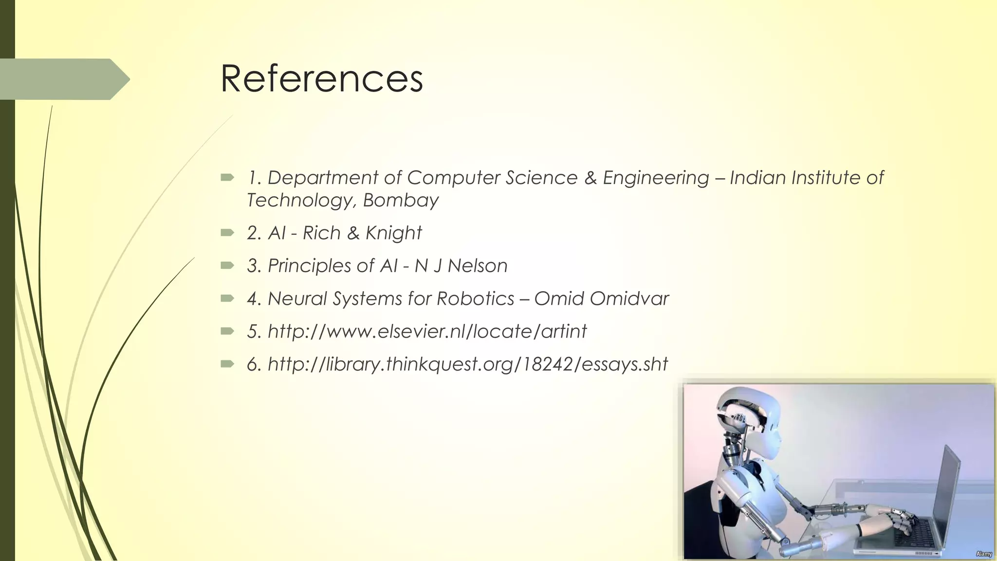  1. Department of Computer Science & Engineering – Indian Institute of
Technology, Bombay
 2. AI - Rich & Knight
 3. Principles of AI - N J Nelson
 4. Neural Systems for Robotics – Omid Omidvar
 5. http://www.elsevier.nl/locate/artint
 6. http://library.thinkquest.org/18242/essays.sht
References
 