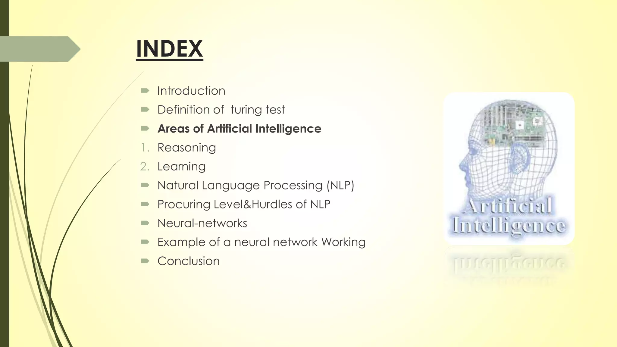 INDEX
 Introduction
 Definition of turing test
 Areas of Artificial Intelligence
1. Reasoning
2. Learning
 Natural Language Processing (NLP)
 Procuring Level&Hurdles of NLP
 Neural-networks
 Example of a neural network Working
 Conclusion
 