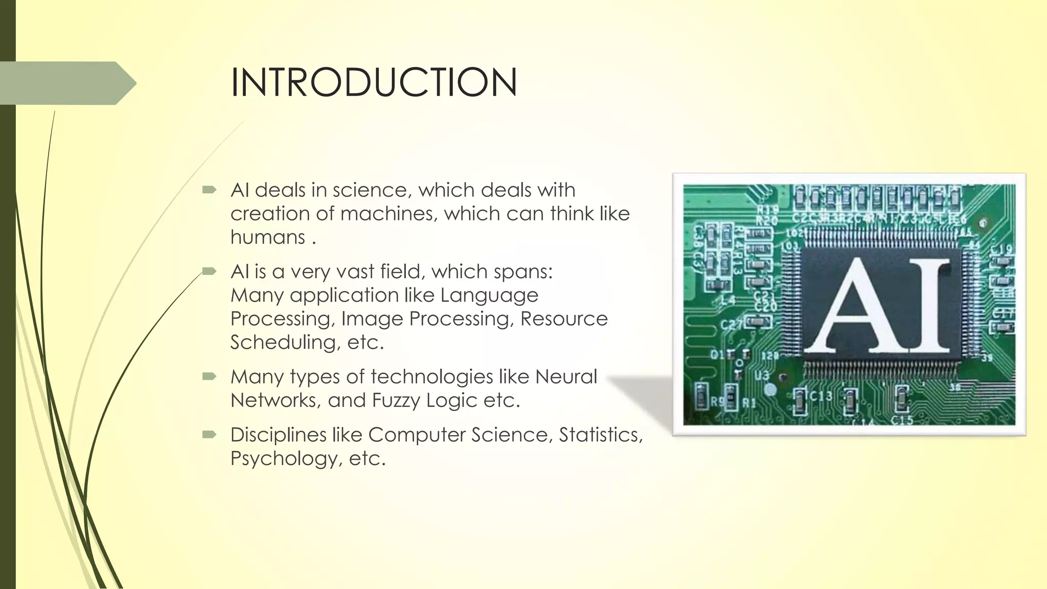 INTRODUCTION
 AI deals in science, which deals with
creation of machines, which can think like
humans .
 AI is a very vast field, which spans:
Many application like Language
Processing, Image Processing, Resource
Scheduling, etc.
 Many types of technologies like Neural
Networks, and Fuzzy Logic etc.
 Disciplines like Computer Science, Statistics,
Psychology, etc.
 