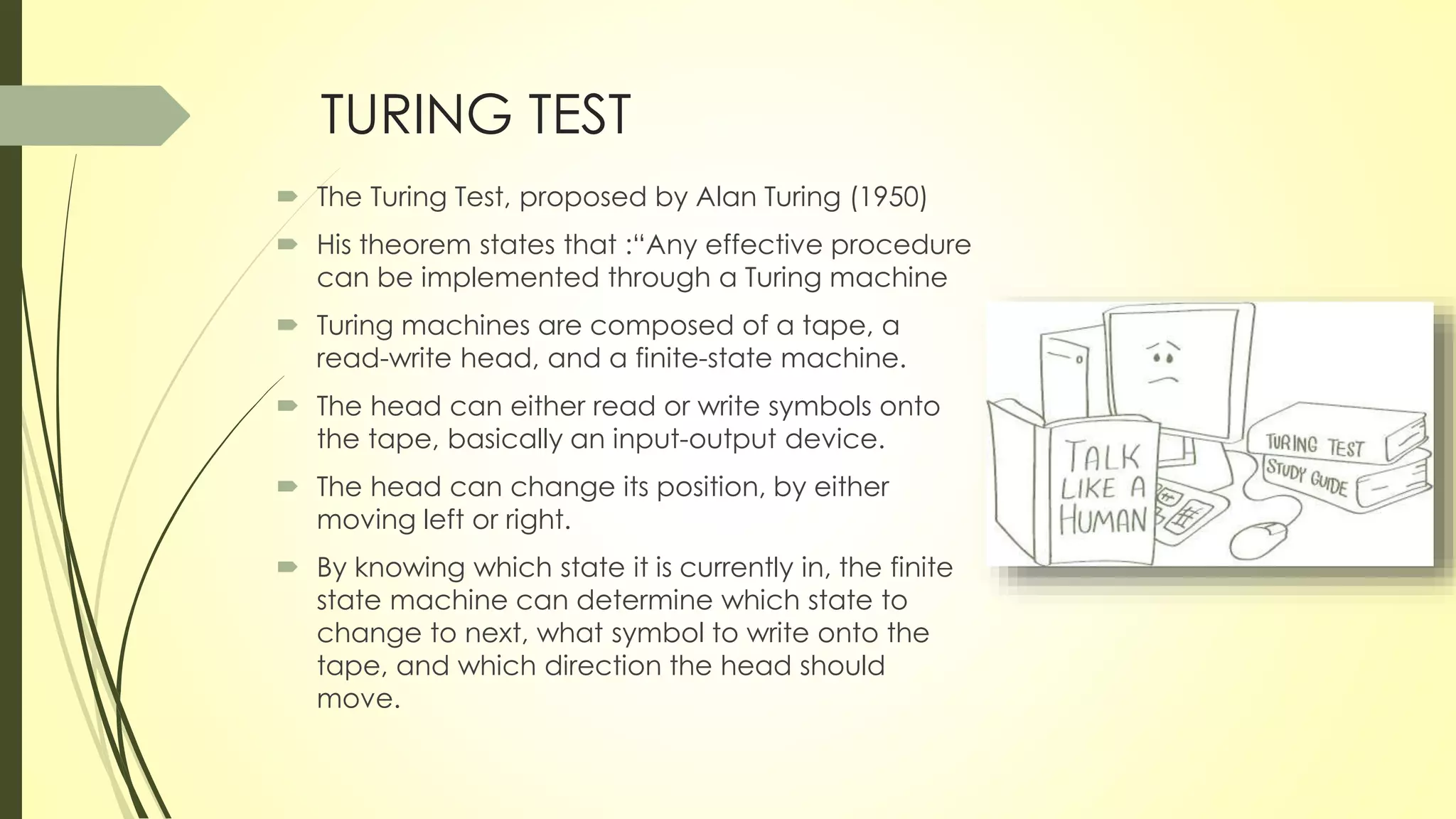 TURING TEST
 The Turing Test, proposed by Alan Turing (1950)
 His theorem states that :“Any effective procedure
can be implemented through a Turing machine
 Turing machines are composed of a tape, a
read-write head, and a finite-state machine.
 The head can either read or write symbols onto
the tape, basically an input-output device.
 The head can change its position, by either
moving left or right.
 By knowing which state it is currently in, the finite
state machine can determine which state to
change to next, what symbol to write onto the
tape, and which direction the head should
move.
 