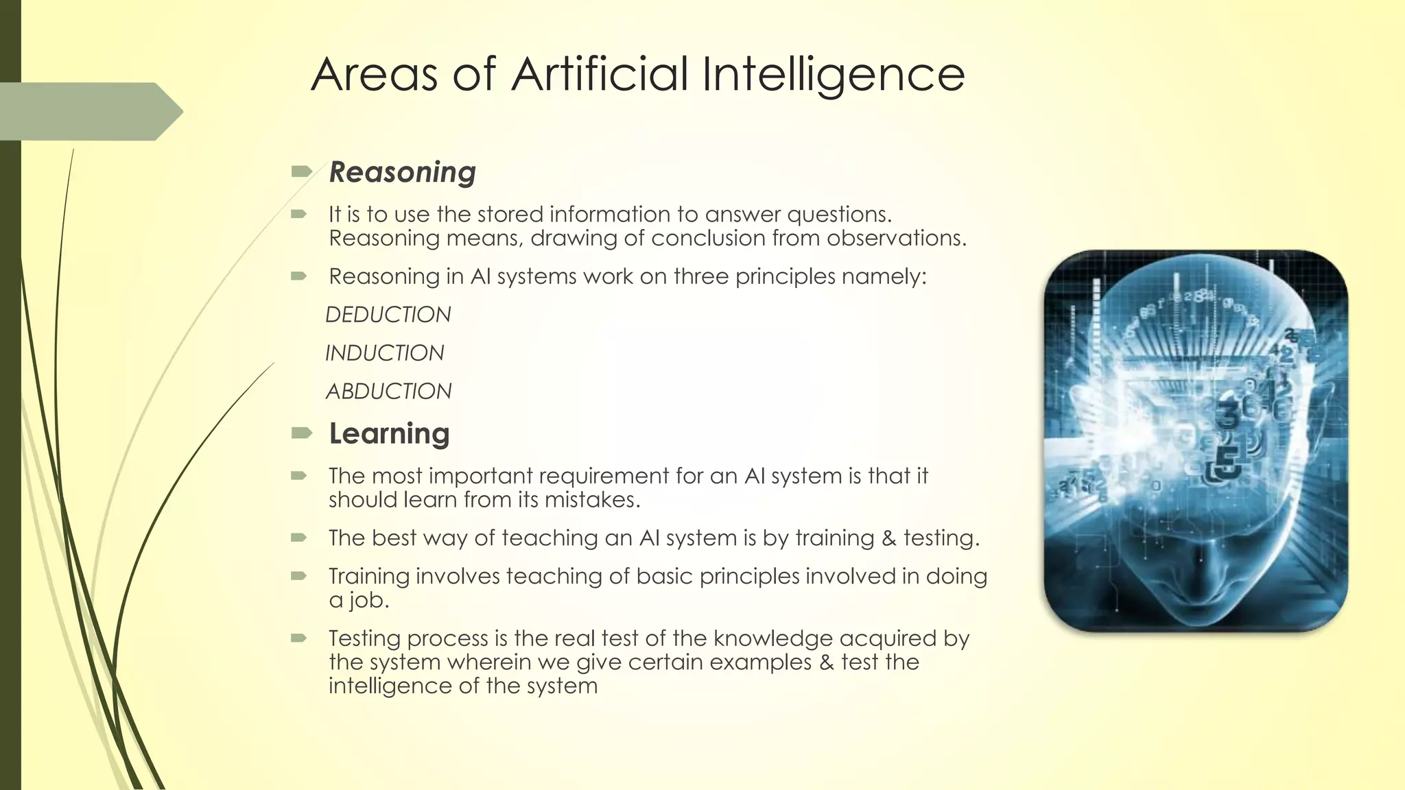 Areas of Artificial Intelligence
 Reasoning
 It is to use the stored information to answer questions.
Reasoning means, drawing of conclusion from observations.
 Reasoning in AI systems work on three principles namely:
DEDUCTION
INDUCTION
ABDUCTION
 Learning
 The most important requirement for an AI system is that it
should learn from its mistakes.
 The best way of teaching an AI system is by training & testing.
 Training involves teaching of basic principles involved in doing
a job.
 Testing process is the real test of the knowledge acquired by
the system wherein we give certain examples & test the
intelligence of the system
 