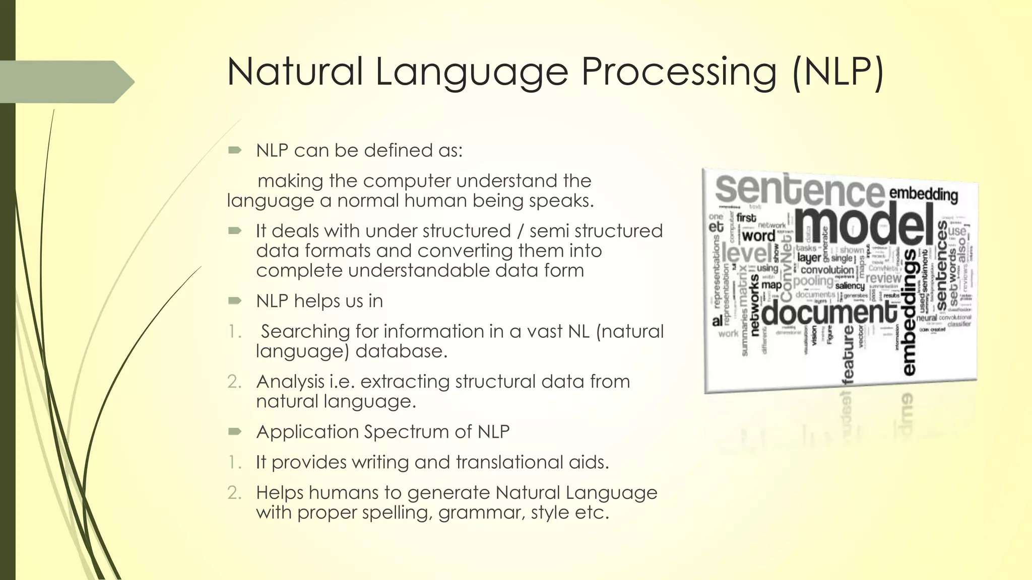 Natural Language Processing (NLP)
 NLP can be defined as:
making the computer understand the
language a normal human being speaks.
 It deals with under structured / semi structured
data formats and converting them into
complete understandable data form
 NLP helps us in
1. Searching for information in a vast NL (natural
language) database.
2. Analysis i.e. extracting structural data from
natural language.
 Application Spectrum of NLP
1. It provides writing and translational aids.
2. Helps humans to generate Natural Language
with proper spelling, grammar, style etc.
 