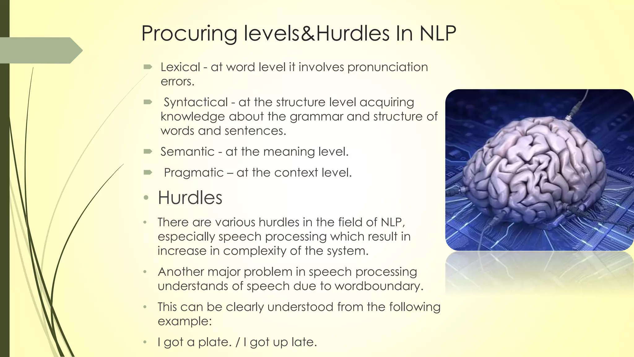 Procuring levels&Hurdles In NLP
 Lexical - at word level it involves pronunciation
errors.
 Syntactical - at the structure level acquiring
knowledge about the grammar and structure of
words and sentences.
 Semantic - at the meaning level.
 Pragmatic – at the context level.
• Hurdles
• There are various hurdles in the field of NLP,
especially speech processing which result in
increase in complexity of the system.
• Another major problem in speech processing
understands of speech due to wordboundary.
• This can be clearly understood from the following
example:
• I got a plate. / I got up late.
 