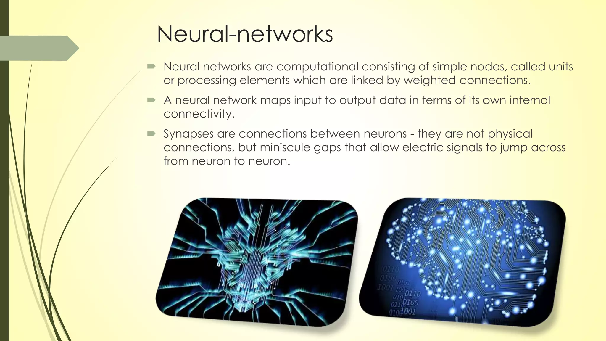 Neural-networks
 Neural networks are computational consisting of simple nodes, called units
or processing elements which are linked by weighted connections.
 A neural network maps input to output data in terms of its own internal
connectivity.
 Synapses are connections between neurons - they are not physical
connections, but miniscule gaps that allow electric signals to jump across
from neuron to neuron.
 