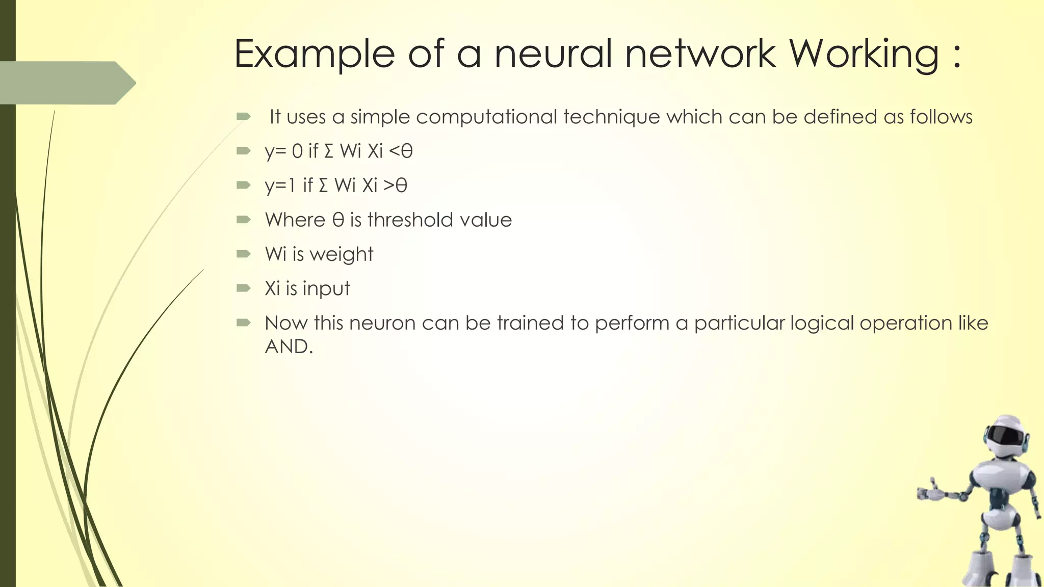 Example of a neural network Working :
 It uses a simple computational technique which can be defined as follows
 y= 0 if Σ Wi Xi <θ
 y=1 if Σ Wi Xi >θ
 Where θ is threshold value
 Wi is weight
 Xi is input
 Now this neuron can be trained to perform a particular logical operation like
AND.
 