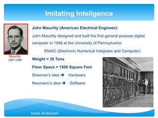 John Mauchly (American Electrical Engineer):
John Mauchly designed and built the first general purpose digital
computer in 1946 at the University of Pennsylvania:
ENIAC (Electronic Numerical Integrator and Computer)
Weight = 30 Tons
Floor Space = 1500 Square Feet
Shannon’s idea  Hardware
Neumann’s idea  Software
Imitating Inteligence
Mauchly
1907-1980
 