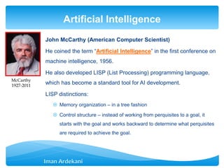 John McCarthy (American Computer Scientist)
He coined the term “Artificial Intelligence” in the first conference on
machine intelligence, 1956.
He also developed LISP (List Processing) programming language,
which has become a standard tool for AI development.
LISP distinctions:
 Memory organization – in a tree fashion
 Control structure – instead of working from perquisites to a goal, it
starts with the goal and works backward to determine what perquisites
are required to achieve the goal.
Artificial Intelligence
McCarthy
1927-2011
 