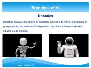Robotics
Robotics involves the control of actuators on robots to move, manipulate or
grasp objects, locomotion of independent machines and use of sensory
input to guide actions.
Branches of AI
 