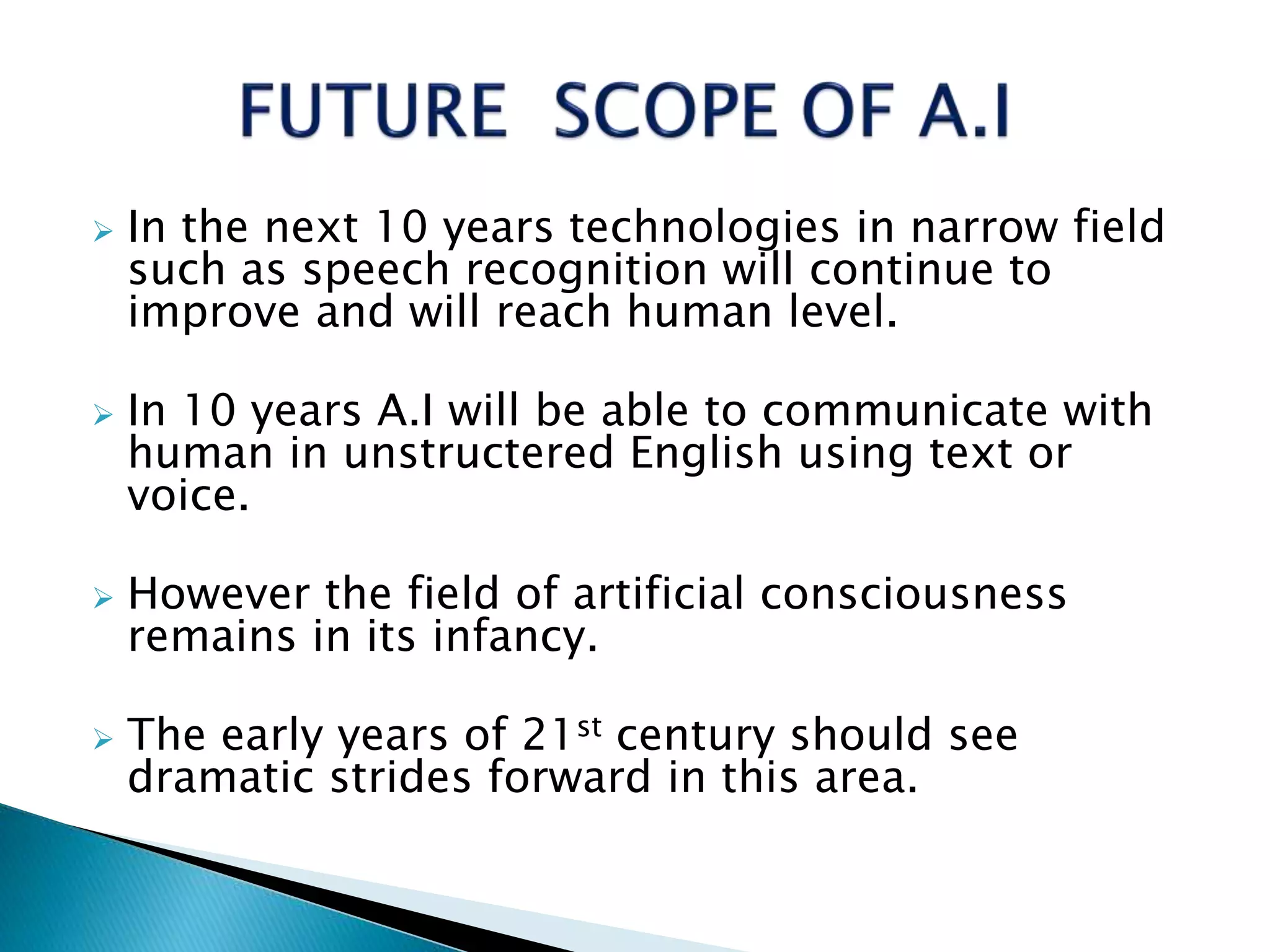  In the next 10 years technologies in narrow field
such as speech recognition will continue to
improve and will reach human level.
 In 10 years A.I will be able to communicate with
human in unstructered English using text or
voice.
 However the field of artificial consciousness
remains in its infancy.
 The early years of 21st century should see
dramatic strides forward in this area.
 