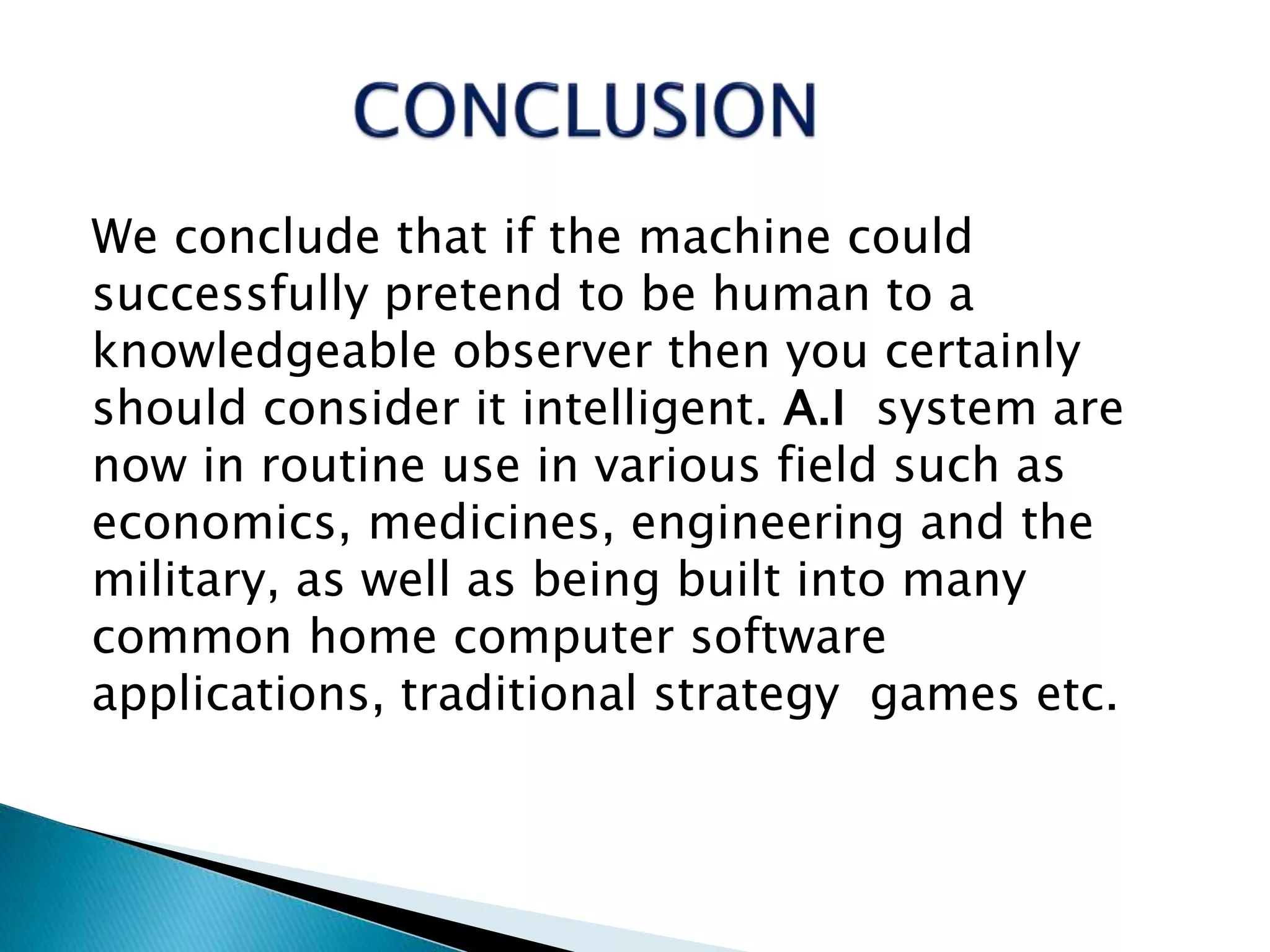 We conclude that if the machine could
successfully pretend to be human to a
knowledgeable observer then you certainly
should consider it intelligent. A.I system are
now in routine use in various field such as
economics, medicines, engineering and the
military, as well as being built into many
common home computer software
applications, traditional strategy games etc.
 