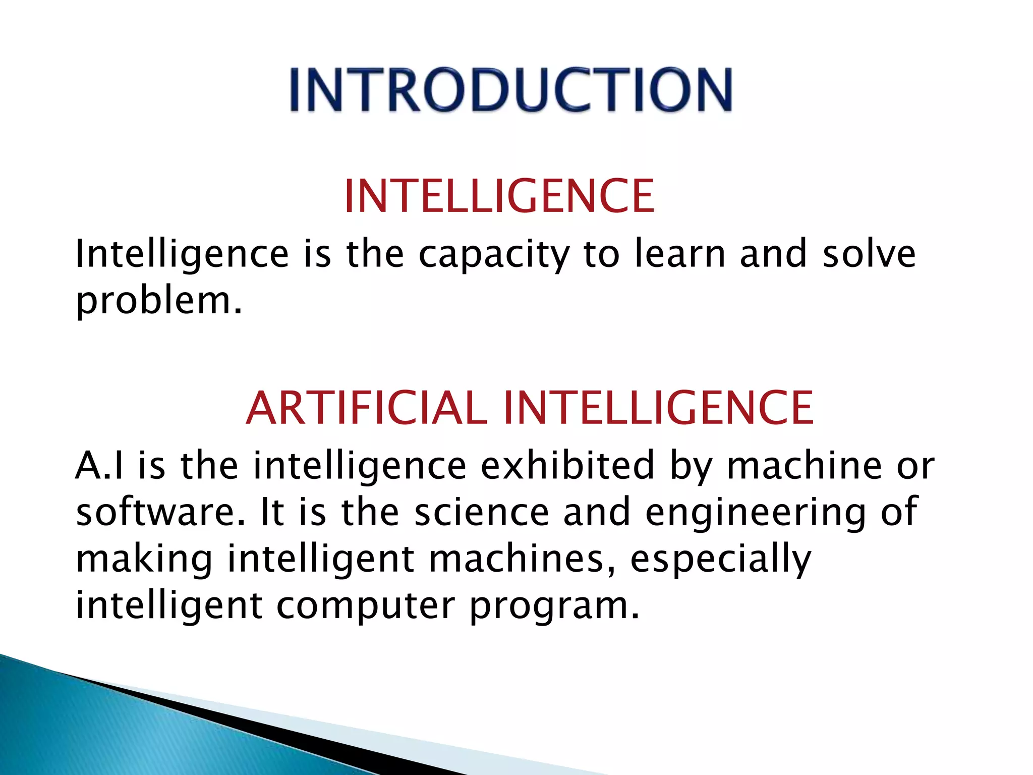 INTELLIGENCE
Intelligence is the capacity to learn and solve
problem.
ARTIFICIAL INTELLIGENCE
A.I is the intelligence exhibited by machine or
software. It is the science and engineering of
making intelligent machines, especially
intelligent computer program.
 