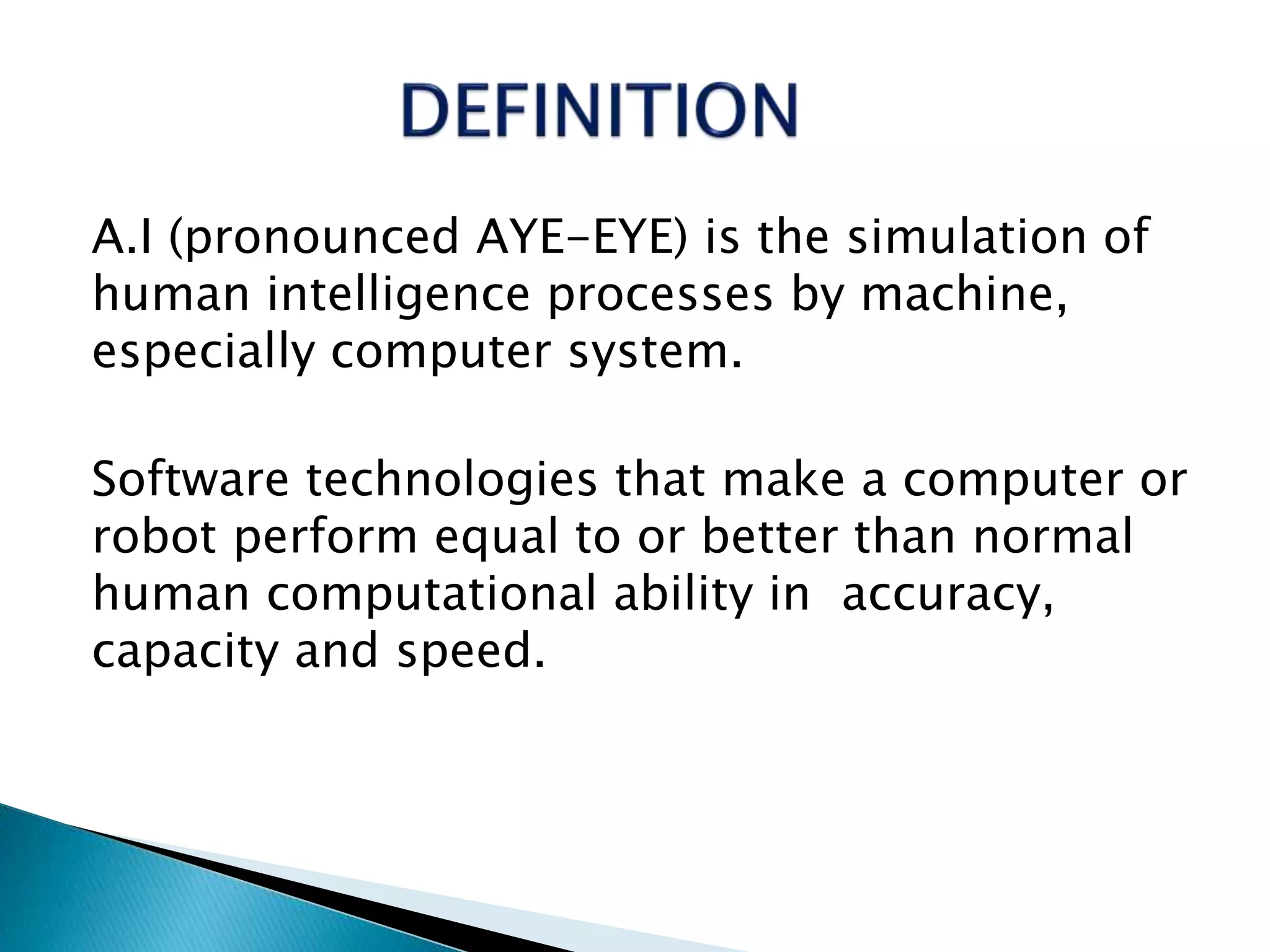 A.I (pronounced AYE-EYE) is the simulation of
human intelligence processes by machine,
especially computer system.
Software technologies that make a computer or
robot perform equal to or better than normal
human computational ability in accuracy,
capacity and speed.
 