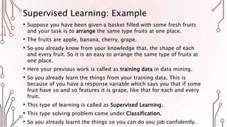 Supervised Learning: Example
• Suppose you have been given a basket filled with some fresh fruits
and your task is to arrange the same type fruits at one place.
• The fruits are apple, banana, cherry, grape.
• So you already know from your knowledge that, the shape of each
and every fruit. So it is an easy to arrange the same type of fruits at
one place.
• Here your previous work is called as training data in data mining.
• So you already learn the things from your training data, This is
because of you have a response variable which says you that if some
fruit have so and so features it is grape, like that for each and every
fruit.
• This type of learning is called as Supervised Learning.
• This type solving problem come under Classification.
• So you already learnt the things so you can do you job confidently.
 
