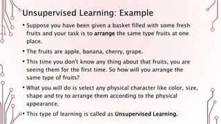 Unsupervised Learning: Example
• Suppose you have been given a basket filled with some fresh
fruits and your task is to arrange the same type fruits at one
place.
• The fruits are apple, banana, cherry, grape.
• This time you don't know any thing about that fruits, you are
seeing them for the first time. So how will you arrange the
same type of fruits?
• What you will do is select any physical character like color, size,
shape and try to arrange them according to the physical
appearance.
• This type of learning is called as Unsupervised Learning.
 