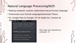Natural Language Processing(NLP)
• Making computer systems understand natural human language.
• Extensively uses Formal Language(Automata) Theory
• Ex: Google Now by Google, Siri by Apple Inc, Cortana by
Microsoft.
Poor chap, got rejected by a
computer. :D
 
