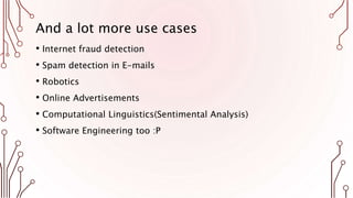 And a lot more use cases
• Internet fraud detection
• Spam detection in E-mails
• Robotics
• Online Advertisements
• Computational Linguistics(Sentimental Analysis)
• Software Engineering too :P
 