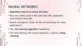 NEURAL NETWORKS
• Algorithms that try to mimic the brain.
• Was very widely used in 80s and early 90s; popularity
diminished in late 90s.
• Recent resurgence: State-of-the-art technique for many
applications.
• The “one learning algorithm” hypothesis
• The field dealing with neural networks is called as Deep
Learning
 