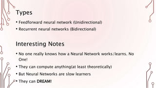 Types
• Feedforward neural network (Unidirectional)
• Recurrent neural networks (Bidirectional)
Interesting Notes
• No one really knows how a Neural Network works/learns. No
One!
• They can compute anything(at least theoretically)
• But Neural Networks are slow learners
• They can DREAM!
 