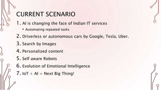 CURRENT SCENARIO
1. AI is changing the face of Indian IT services
• Automating repeated tasks
2. Driverless or autonomous cars by Google, Tesla, Uber.
3. Search by Images
4. Personalized content
5. Self aware Robots
6. Evolution of Emotional Intelligence
7. IoT + AI = Next Big Thing!
 