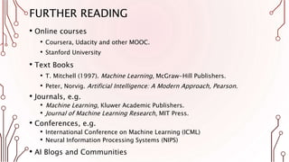FURTHER READING
• Online courses
• Coursera, Udacity and other MOOC.
• Stanford University
• Text Books
• T. Mitchell (1997). Machine Learning, McGraw-Hill Publishers.
• Peter, Norvig. Artificial Intelligence: A Modern Approach, Pearson.
• Journals, e.g.
• Machine Learning, Kluwer Academic Publishers.
• Journal of Machine Learning Research, MIT Press.
• Conferences, e.g.
• International Conference on Machine Learning (ICML)
• Neural Information Processing Systems (NIPS)
• AI Blogs and Communities
 