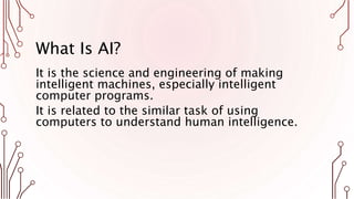 What Is AI?
It is the science and engineering of making
intelligent machines, especially intelligent
computer programs.
It is related to the similar task of using
computers to understand human intelligence.
 