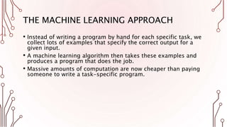 THE MACHINE LEARNING APPROACH
• Instead of writing a program by hand for each specific task, we
collect lots of examples that specify the correct output for a
given input.
• A machine learning algorithm then takes these examples and
produces a program that does the job.
• Massive amounts of computation are now cheaper than paying
someone to write a task-specific program.
 