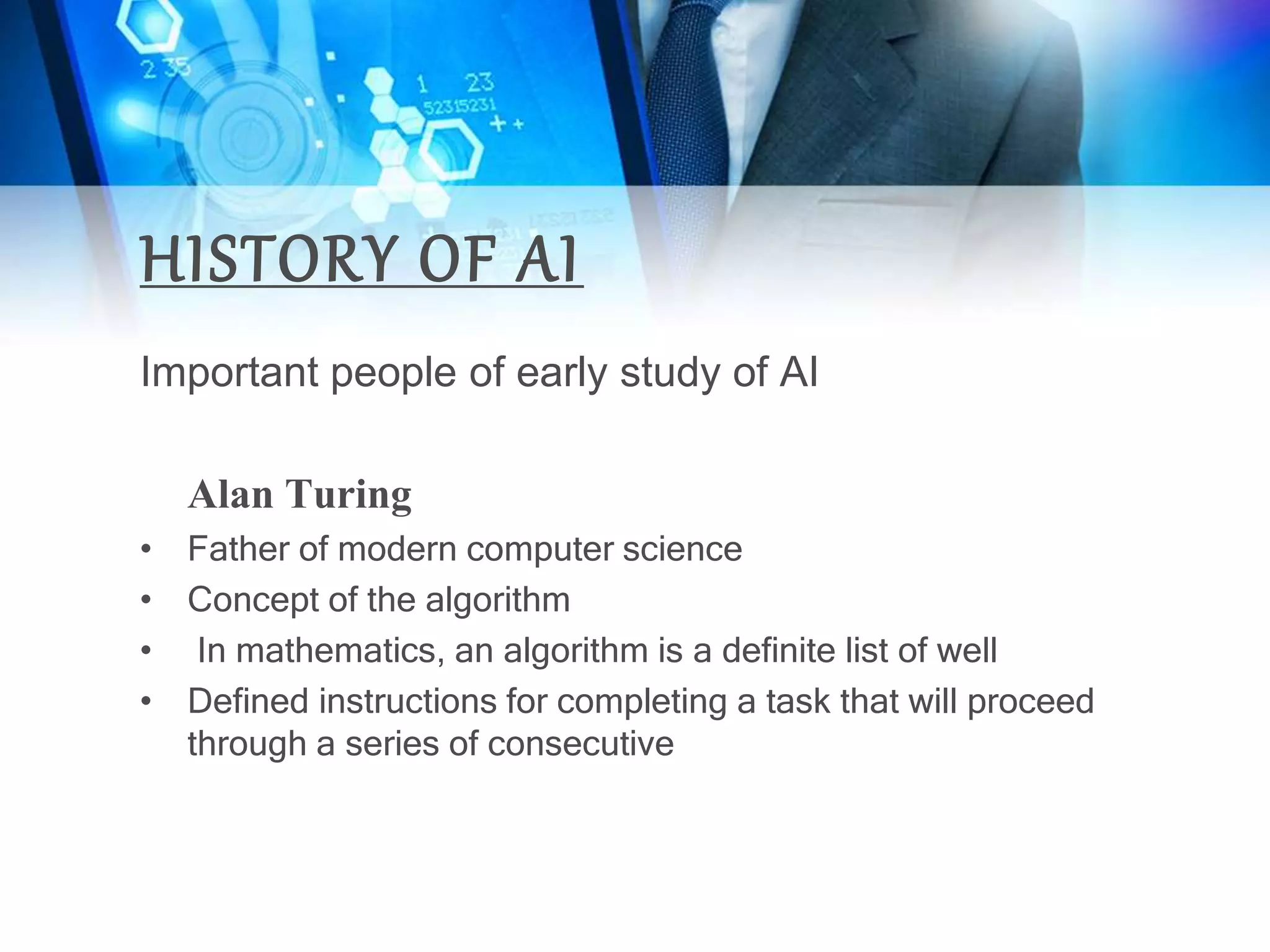 HISTORY OF AI
Important people of early study of AI
Alan Turing
• Father of modern computer science
• Concept of the algorithm
• In mathematics, an algorithm is a definite list of well
• Defined instructions for completing a task that will proceed
through a series of consecutive
 