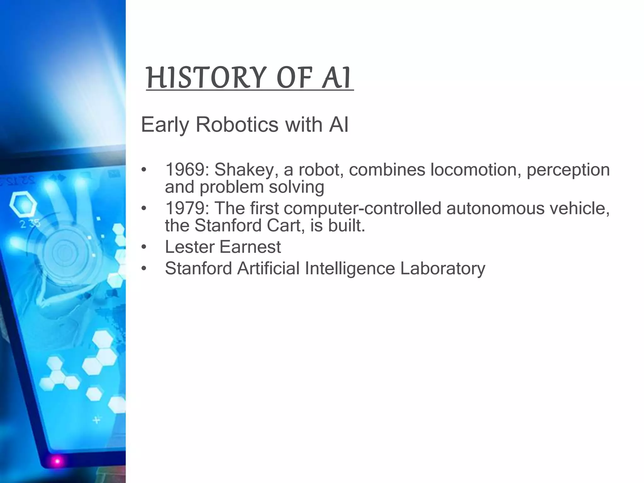 HISTORY OF AI
Early Robotics with AI
• 1969: Shakey, a robot, combines locomotion, perception
and problem solving
• 1979: The first computer-controlled autonomous vehicle,
the Stanford Cart, is built.
• Lester Earnest
• Stanford Artificial Intelligence Laboratory
 