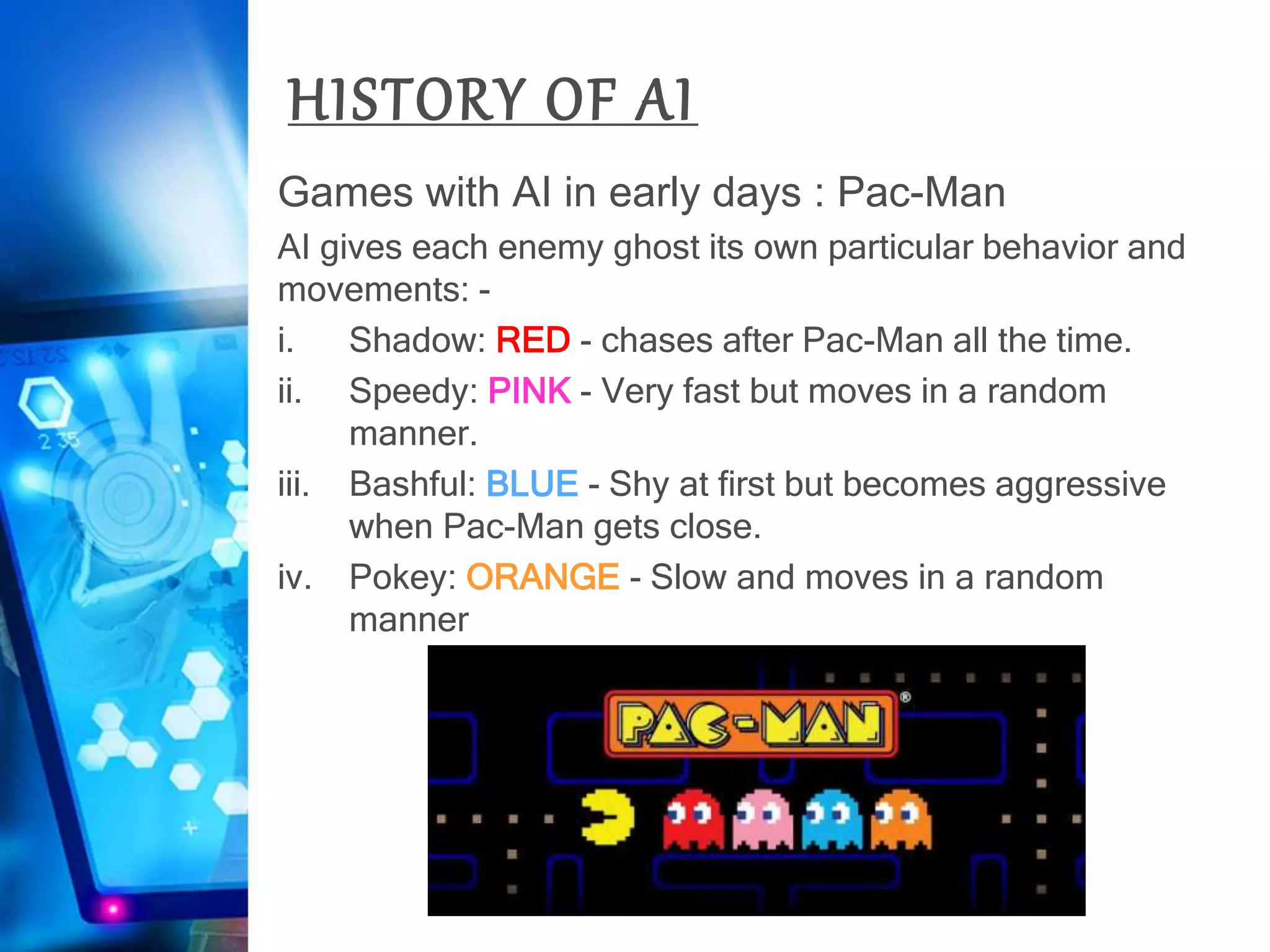 HISTORY OF AI
Games with AI in early days : Pac-Man
AI gives each enemy ghost its own particular behavior and
movements: -
i. Shadow: RED - chases after Pac-Man all the time.
ii. Speedy: PINK - Very fast but moves in a random
manner.
iii. Bashful: BLUE - Shy at first but becomes aggressive
when Pac-Man gets close.
iv. Pokey: ORANGE - Slow and moves in a random
manner
 