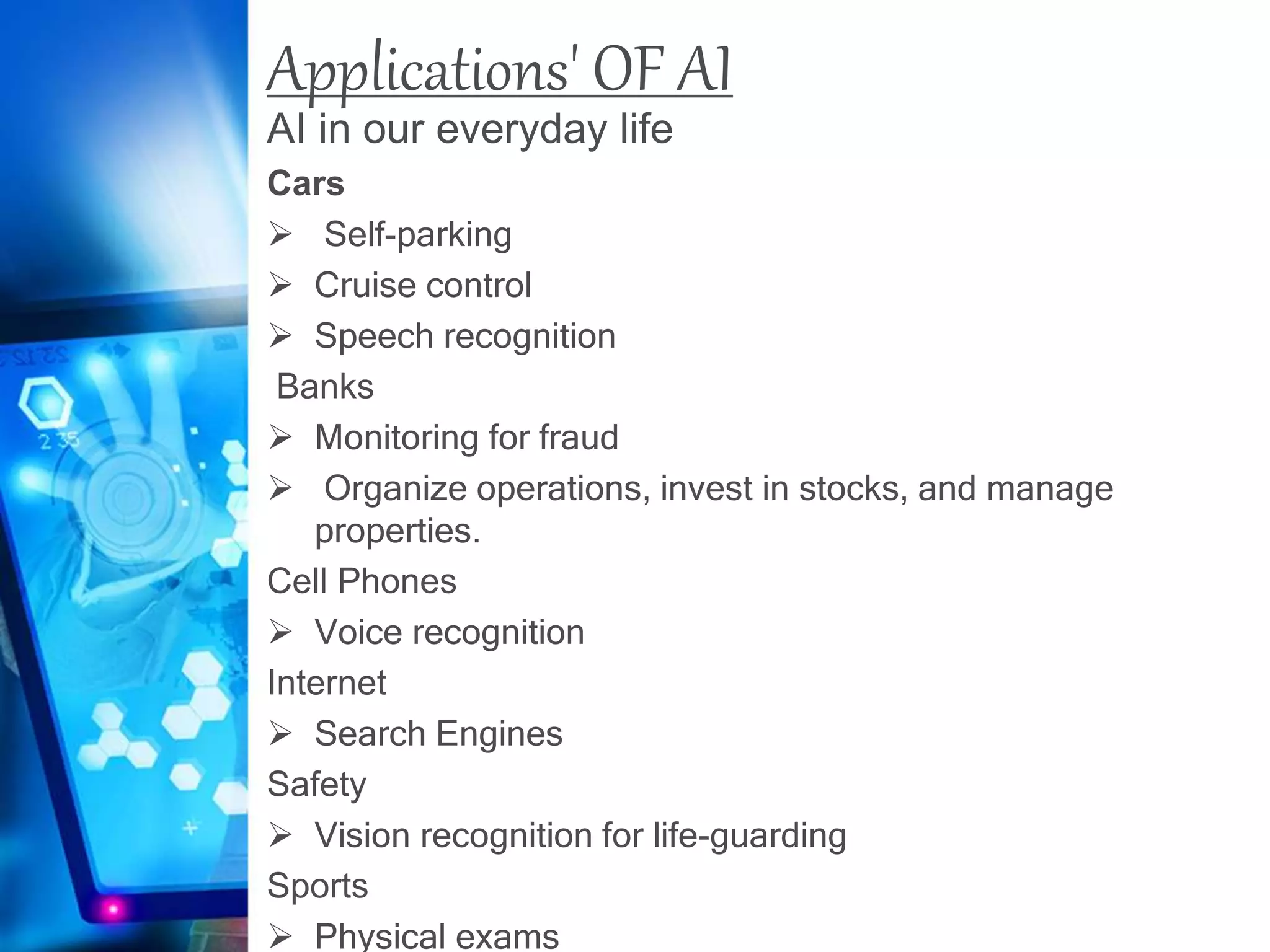 Applications' OF AI
AI in our everyday life
Cars
 Self-parking
 Cruise control
 Speech recognition
Banks
 Monitoring for fraud
 Organize operations, invest in stocks, and manage
properties.
Cell Phones
 Voice recognition
Internet
 Search Engines
Safety
 Vision recognition for life-guarding
Sports
 Physical exams
 