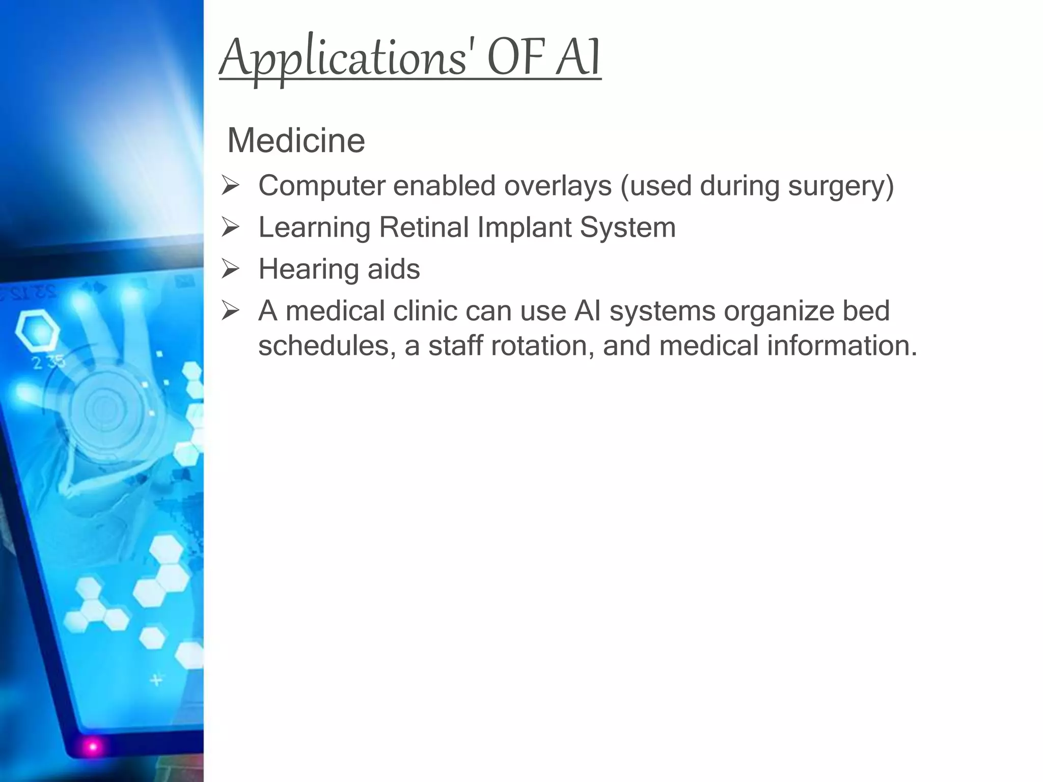 Applications' OF AI
Medicine
 Computer enabled overlays (used during surgery)
 Learning Retinal Implant System
 Hearing aids
 A medical clinic can use AI systems organize bed
schedules, a staff rotation, and medical information.
 