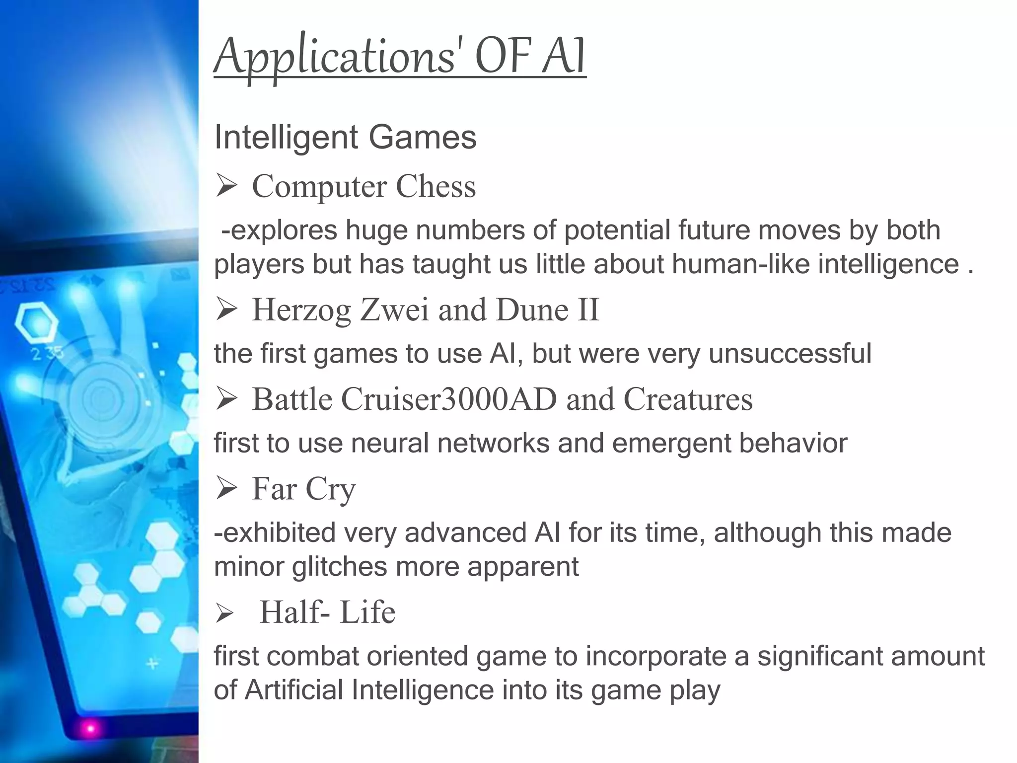Applications' OF AI
Intelligent Games
 Computer Chess
-explores huge numbers of potential future moves by both
players but has taught us little about human-like intelligence .
 Herzog Zwei and Dune II
the first games to use AI, but were very unsuccessful
 Battle Cruiser3000AD and Creatures
first to use neural networks and emergent behavior
 Far Cry
-exhibited very advanced AI for its time, although this made
minor glitches more apparent
 Half- Life
first combat oriented game to incorporate a significant amount
of Artificial Intelligence into its game play
 