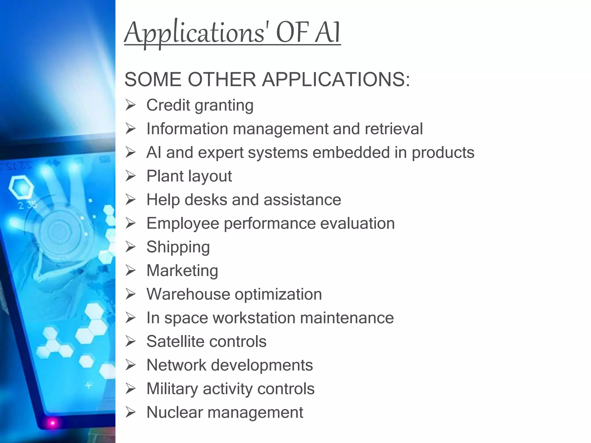 Applications' OF AI
SOME OTHER APPLICATIONS:
 Credit granting
 Information management and retrieval
 AI and expert systems embedded in products
 Plant layout
 Help desks and assistance
 Employee performance evaluation
 Shipping
 Marketing
 Warehouse optimization
 In space workstation maintenance
 Satellite controls
 Network developments
 Military activity controls
 Nuclear management
 