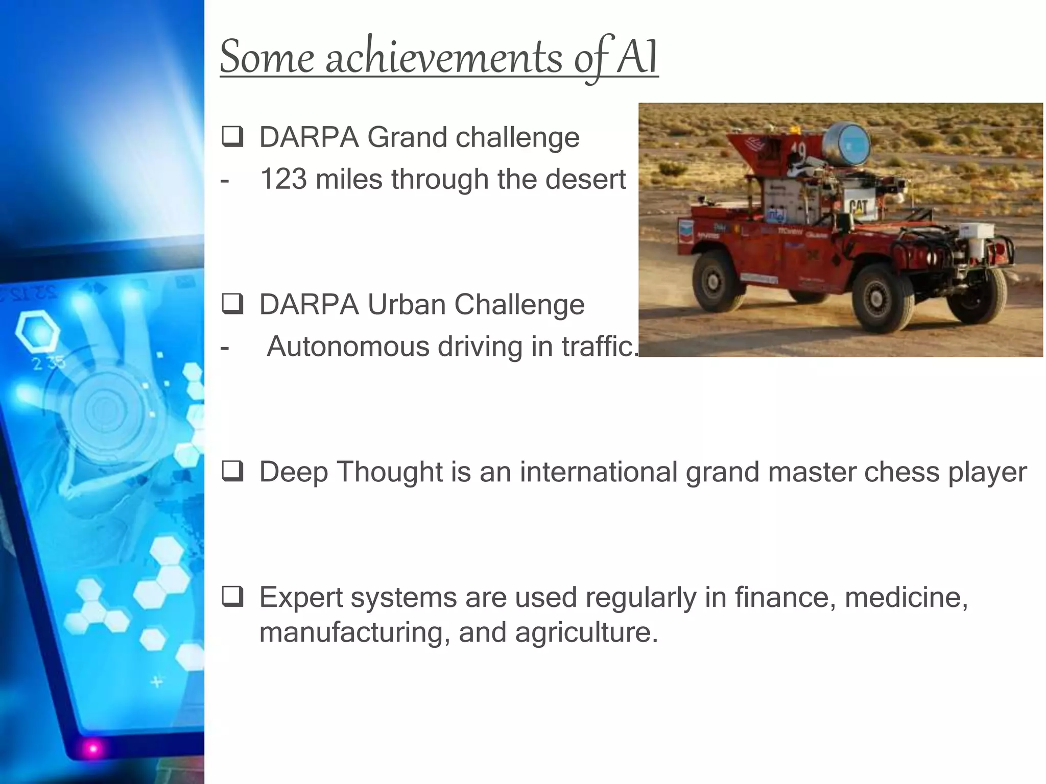 Some achievements of AI
 DARPA Grand challenge
- 123 miles through the desert
 DARPA Urban Challenge
- Autonomous driving in traffic.
 Deep Thought is an international grand master chess player
 Expert systems are used regularly in finance, medicine,
manufacturing, and agriculture.
 