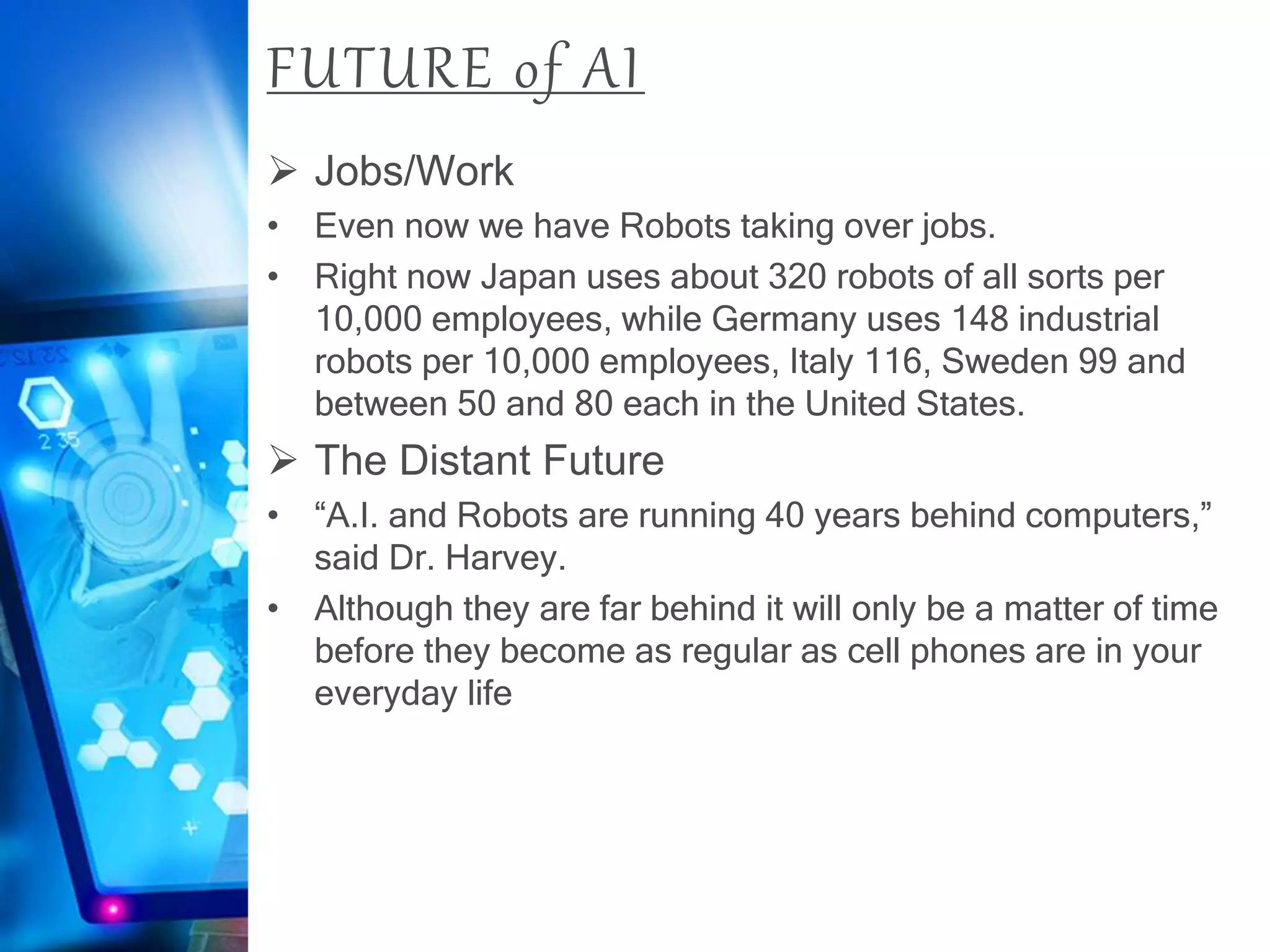 FUTURE of AI
 Jobs/Work
• Even now we have Robots taking over jobs.
• Right now Japan uses about 320 robots of all sorts per
10,000 employees, while Germany uses 148 industrial
robots per 10,000 employees, Italy 116, Sweden 99 and
between 50 and 80 each in the United States.
 The Distant Future
• “A.I. and Robots are running 40 years behind computers,”
said Dr. Harvey.
• Although they are far behind it will only be a matter of time
before they become as regular as cell phones are in your
everyday life
 