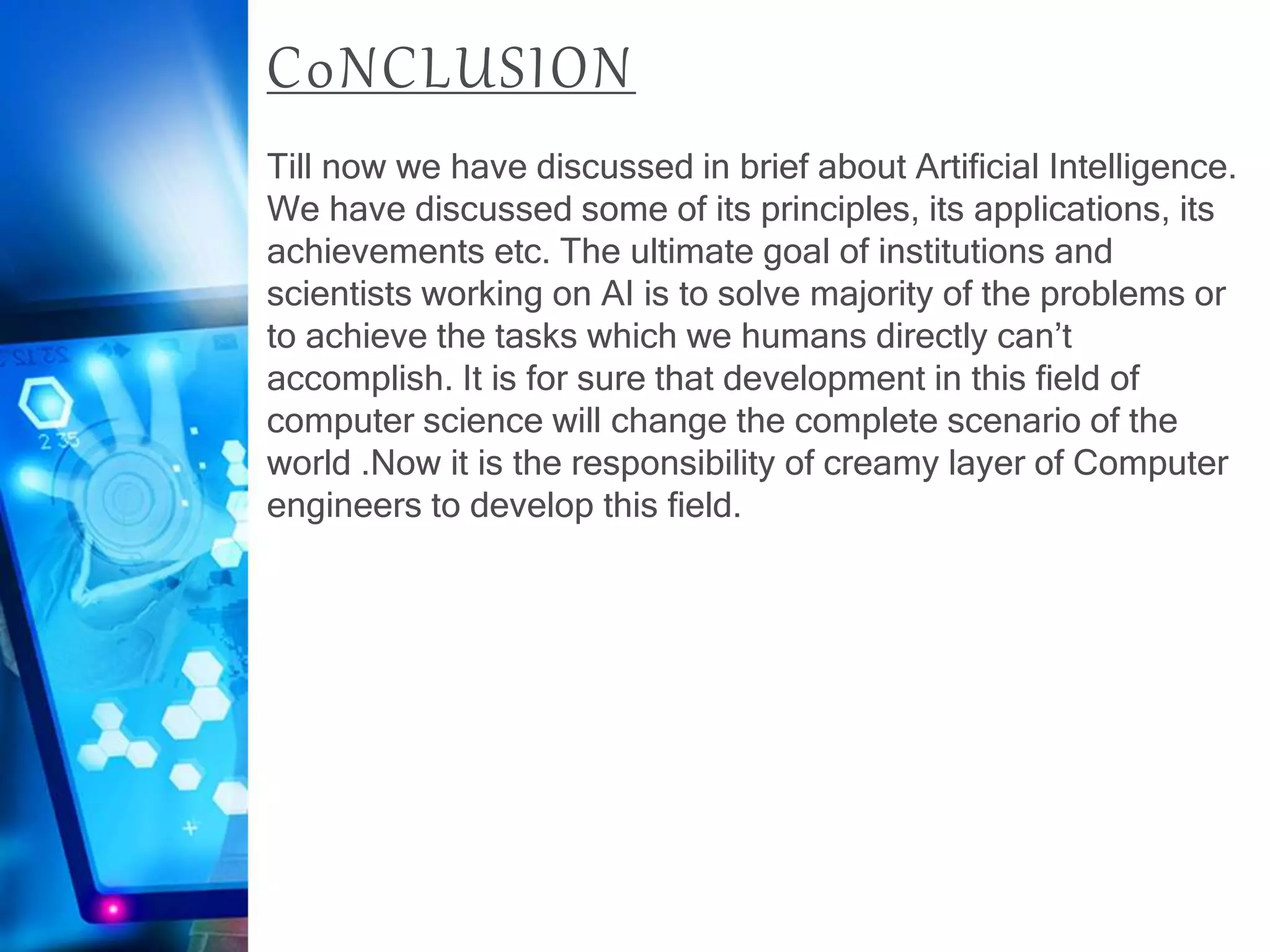 C0NCLUSION
Till now we have discussed in brief about Artificial Intelligence.
We have discussed some of its principles, its applications, its
achievements etc. The ultimate goal of institutions and
scientists working on AI is to solve majority of the problems or
to achieve the tasks which we humans directly can’t
accomplish. It is for sure that development in this field of
computer science will change the complete scenario of the
world .Now it is the responsibility of creamy layer of Computer
engineers to develop this field.
 