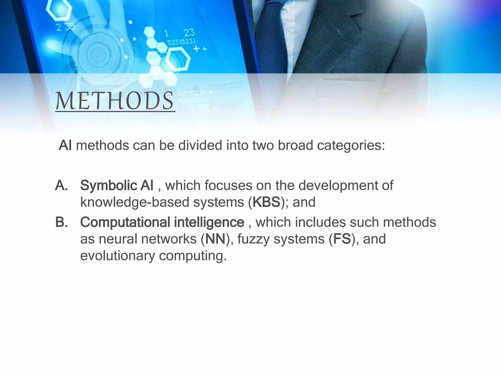 METHODS
AI methods can be divided into two broad categories:
A. Symbolic AI , which focuses on the development of
knowledge-based systems (KBS); and
B. Computational intelligence , which includes such methods
as neural networks (NN), fuzzy systems (FS), and
evolutionary computing.
 
