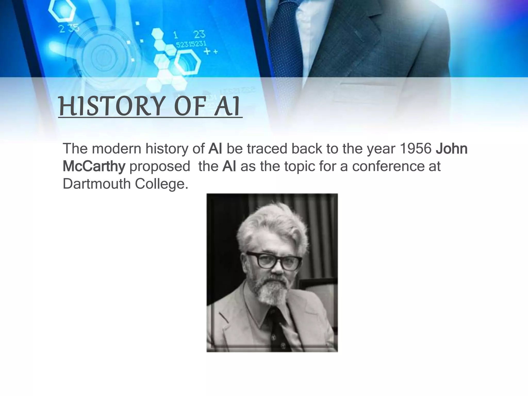 HISTORY OF AI
The modern history of AI be traced back to the year 1956 John
McCarthy proposed the AI as the topic for a conference at
Dartmouth College.
 