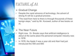 FUTURE of AI
 Gradual Change
• Despite the rapid advance of technology, the advent of
strong AI will be a gradual process .
• "The road from here to there is through thousands of these
benign steps," said by Mr. Kurzweil, author of two books on
AI.
 The Near Future
• Right now, Dr. Brooks says that artificial intelligence is
about at the same place the personal computer industry was
in 1978
• In 1978, the Apple II was a year old and Atari had just
introduced the 400 and 800
 