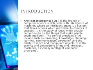 INTRODUCTION
• Artificial Intelligence ( AI ) is the branch of
computer science which deals with intelligence of
machines where an intelligent agent is a system
that takes actions which maximize its chances of
success. It is the study of ideas which enable
computers to do the things that make people
seem intelligent. The central principles of AI
include such as reasoning, knowledge, planning,
learning, communication, perception and the
ability to move and manipulate objects. It is the
science and engineering of making intelligent
machines, especially intelligent computer
programs .
 